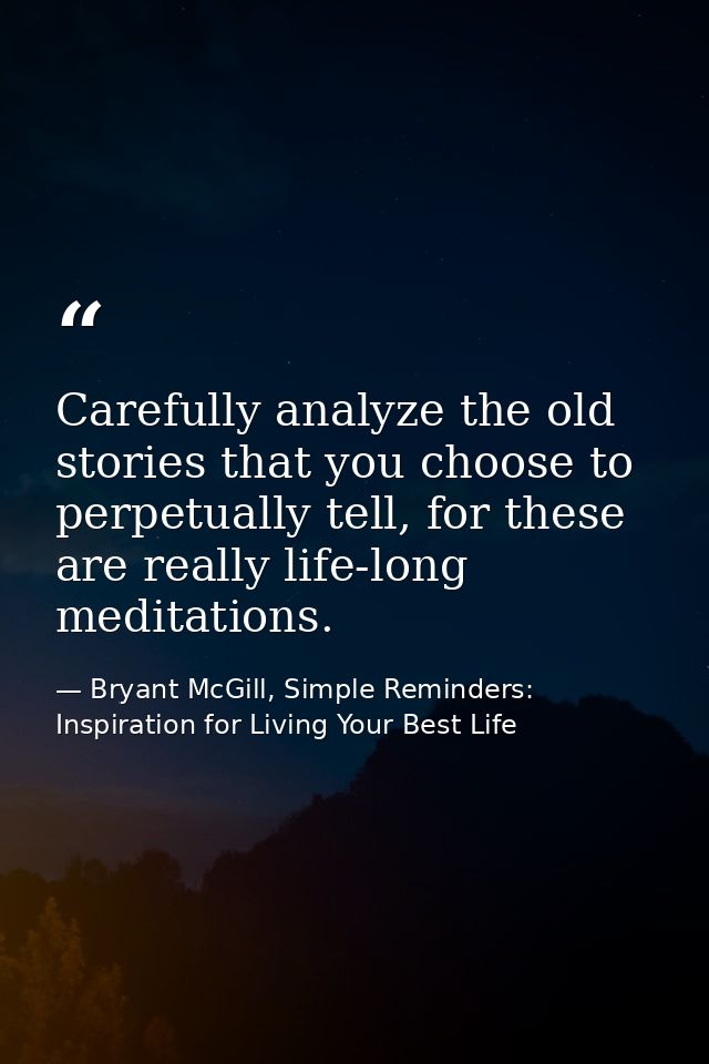 Carefully analyze the old stories that you choose to perpetually tell, for these are really life-long meditations. — Bryant McGill, Simple Reminders: Inspiration for Living Your Best Life