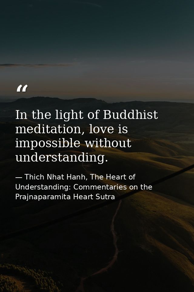 In the light of Buddhist meditation, love is impossible without understanding. — Thich Nhat Hanh, The Heart of Understanding: Commentaries on the Prajnaparamita Heart Sutra