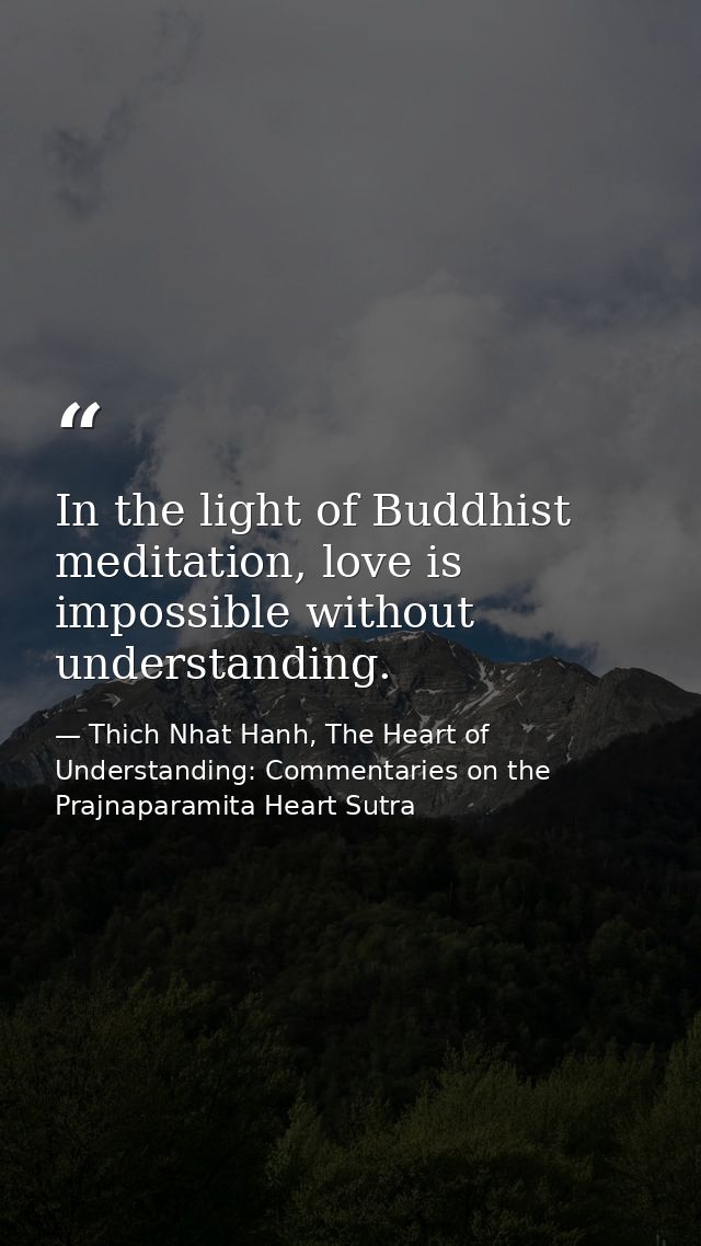 In the light of Buddhist meditation, love is impossible without understanding. — Thich Nhat Hanh, The Heart of Understanding: Commentaries on the Prajnaparamita Heart Sutra
