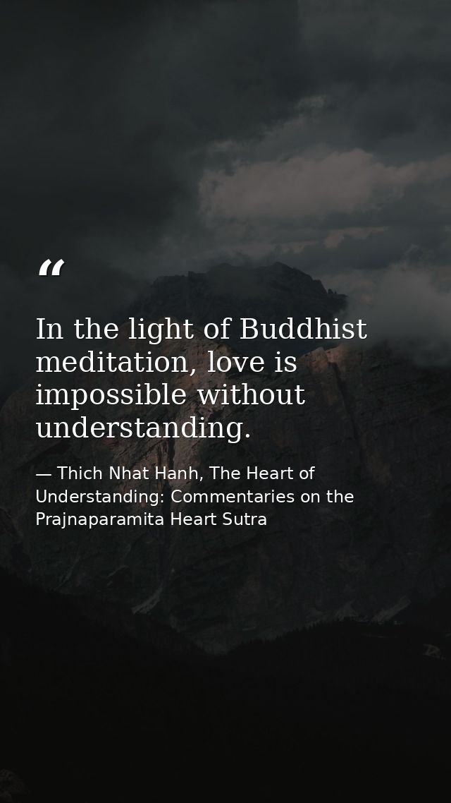 In the light of Buddhist meditation, love is impossible without understanding. — Thich Nhat Hanh, The Heart of Understanding: Commentaries on the Prajnaparamita Heart Sutra
