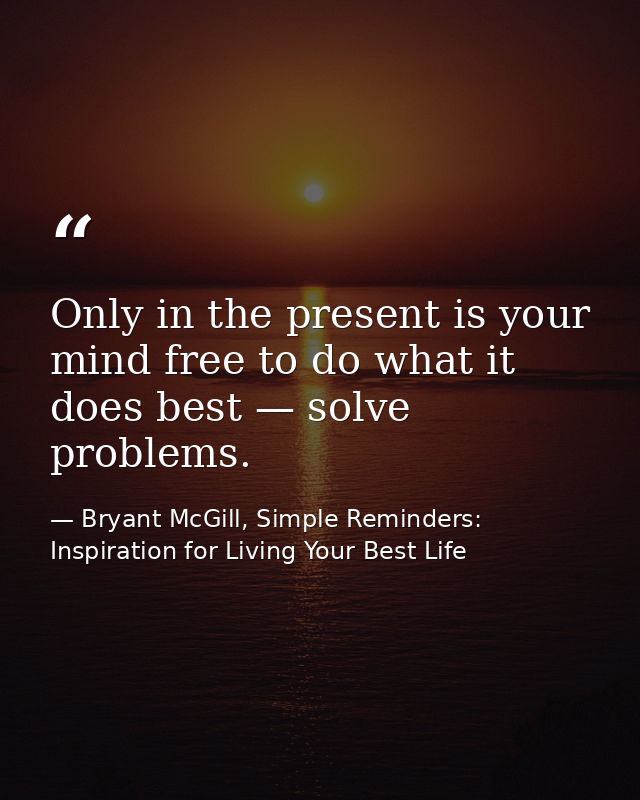 Only in the present is your mind free to do what it does best — solve problems. — Bryant McGill, Simple Reminders: Inspiration for Living Your Best Life