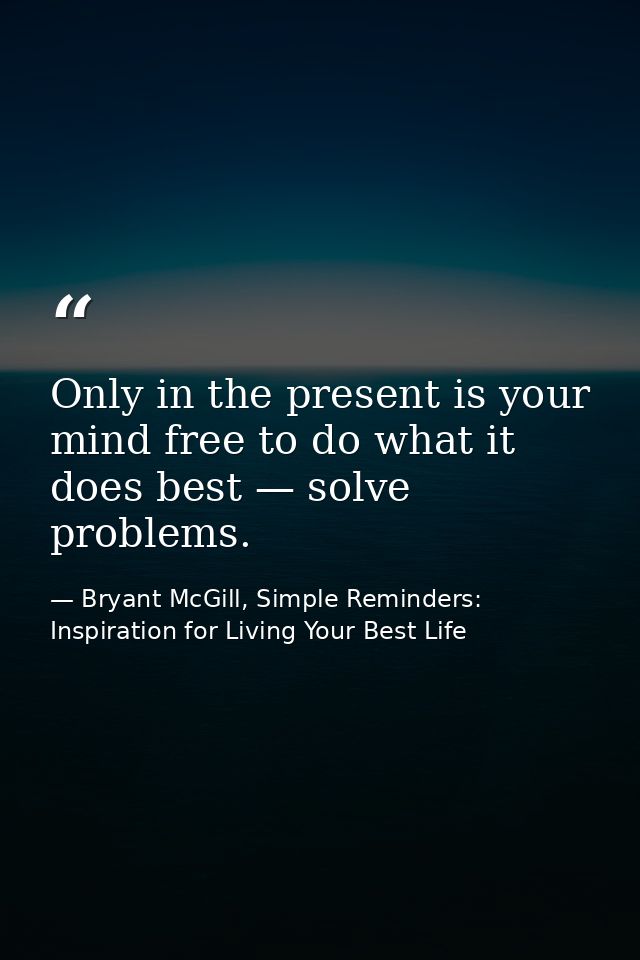 Only in the present is your mind free to do what it does best — solve problems. — Bryant McGill, Simple Reminders: Inspiration for Living Your Best Life