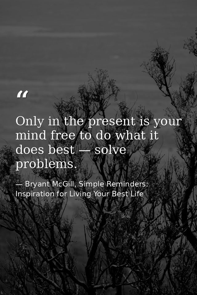 Only in the present is your mind free to do what it does best — solve problems. — Bryant McGill, Simple Reminders: Inspiration for Living Your Best Life