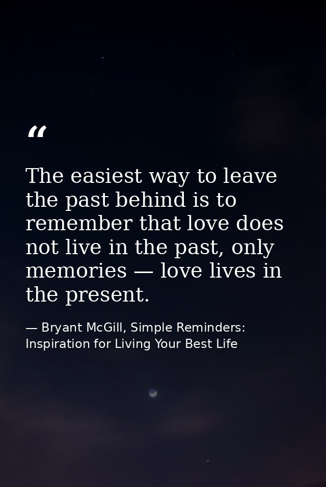The easiest way to leave the past behind is to remember that love does not live in the past, only memories — love lives  — Bryant McGill, Simple Reminders: Inspiration for Living Your Best Life