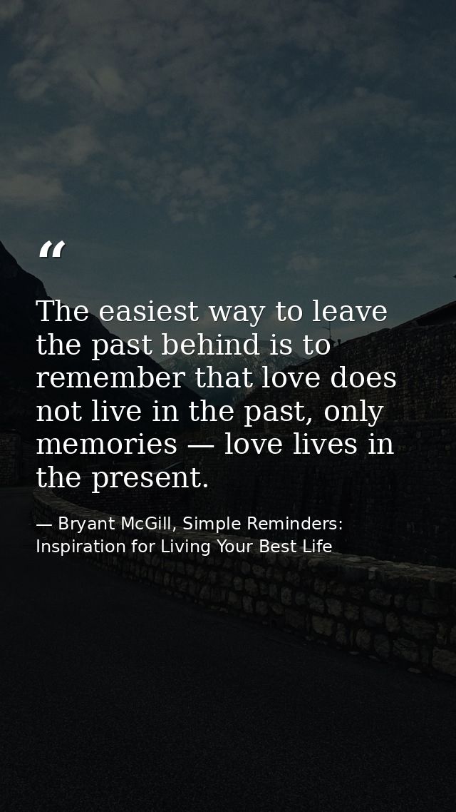 The easiest way to leave the past behind is to remember that love does not live in the past, only memories — love lives  — Bryant McGill, Simple Reminders: Inspiration for Living Your Best Life