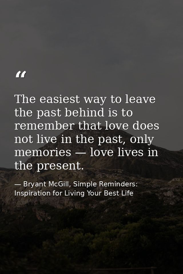 The easiest way to leave the past behind is to remember that love does not live in the past, only memories — love lives  — Bryant McGill, Simple Reminders: Inspiration for Living Your Best Life