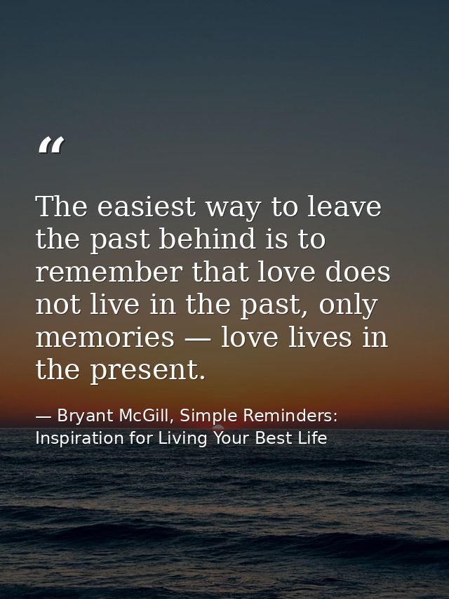The easiest way to leave the past behind is to remember that love does not live in the past, only memories — love lives  — Bryant McGill, Simple Reminders: Inspiration for Living Your Best Life
