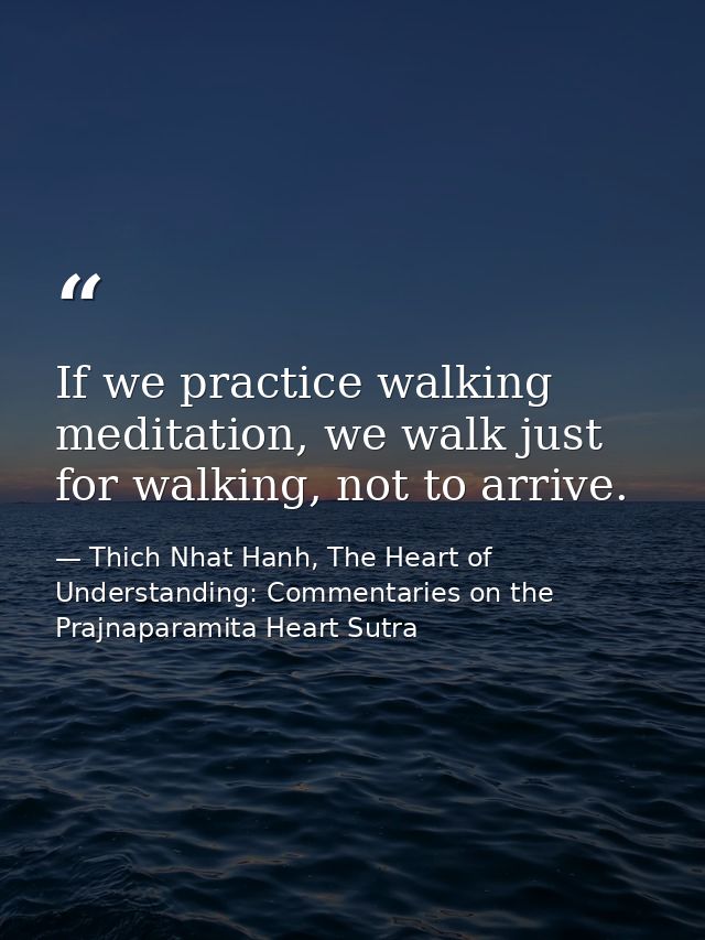 If we practice walking meditation, we walk just for walking, not to arrive. — Thich Nhat Hanh, The Heart of Understanding: Commentaries on the Prajnaparamita Heart Sutra