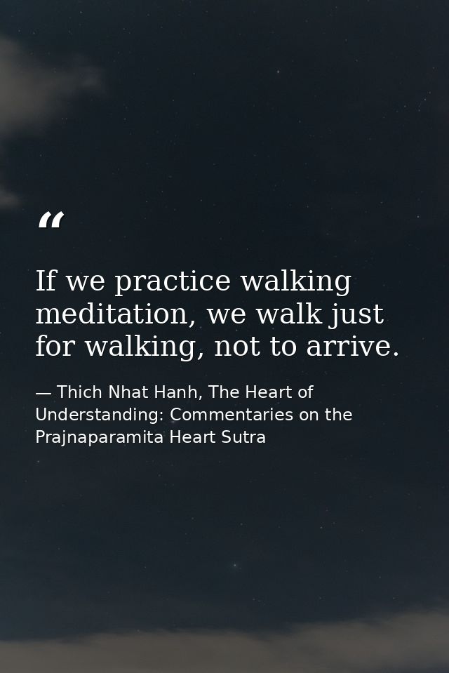 If we practice walking meditation, we walk just for walking, not to arrive. — Thich Nhat Hanh, The Heart of Understanding: Commentaries on the Prajnaparamita Heart Sutra