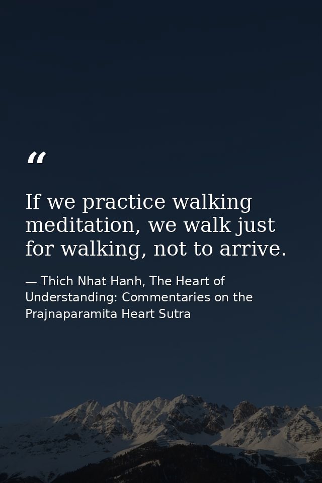 If we practice walking meditation, we walk just for walking, not to arrive. — Thich Nhat Hanh, The Heart of Understanding: Commentaries on the Prajnaparamita Heart Sutra