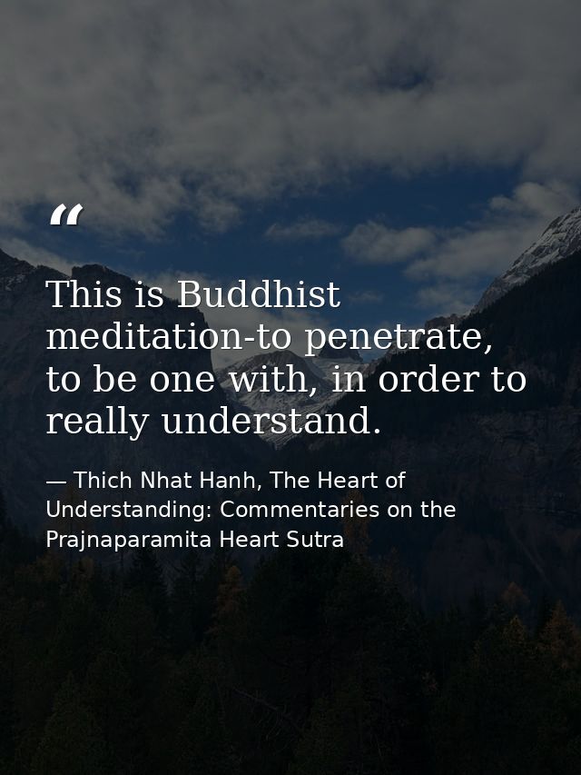 This is Buddhist meditation-to penetrate, to be one with, in order to really understand. — Thich Nhat Hanh, The Heart of Understanding: Commentaries on the Prajnaparamita Heart Sutra