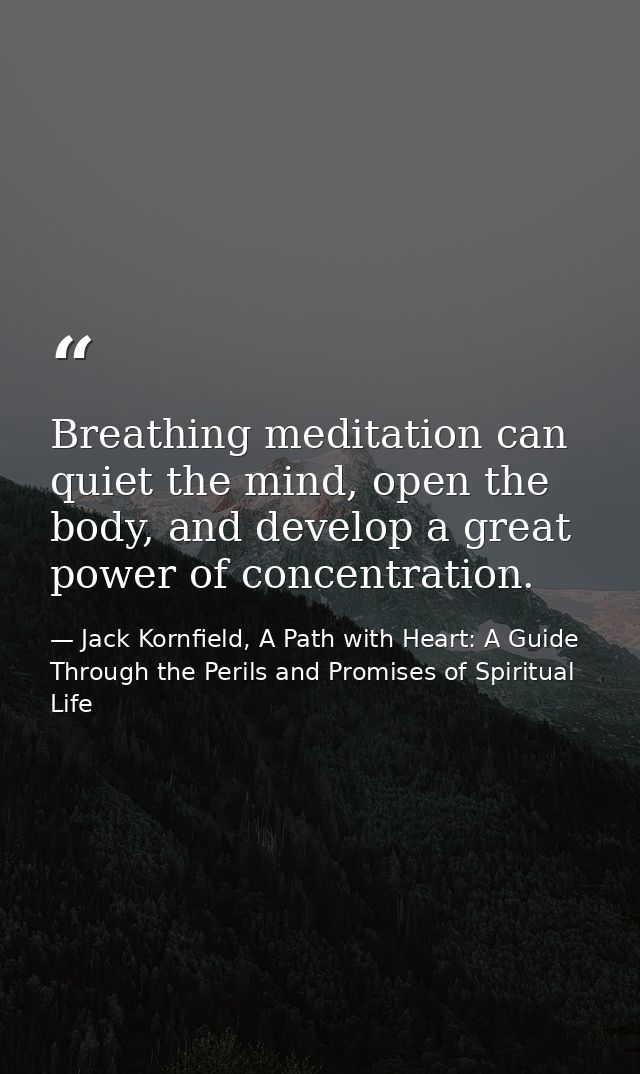 Breathing meditation can quiet the mind, open the body, and develop a great power of concentration. — Jack Kornfield, A Path with Heart: A Guide Through the Perils and Promises of Spiritual Life