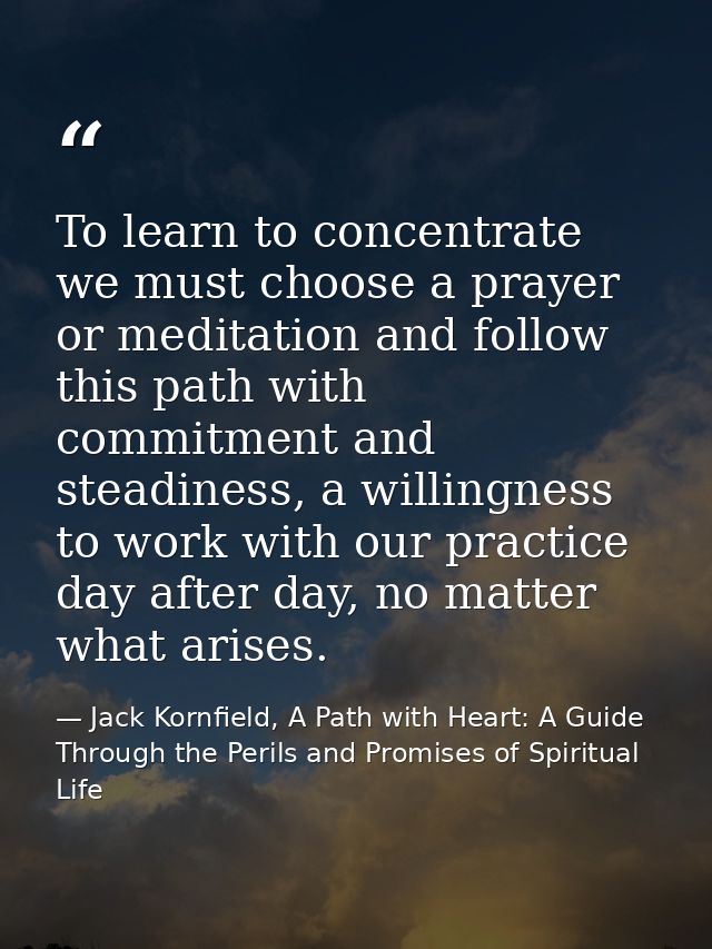 To learn to concentrate we must choose a prayer or meditation and follow this path with commitment and steadiness, a wil — Jack Kornfield, A Path with Heart: A Guide Through the Perils and Promises of Spiritual Life