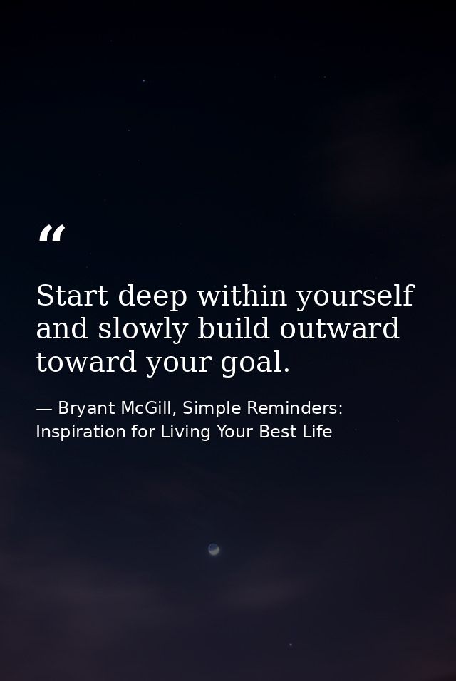Start deep within yourself and slowly build outward toward your goal. — Bryant McGill, Simple Reminders: Inspiration for Living Your Best Life