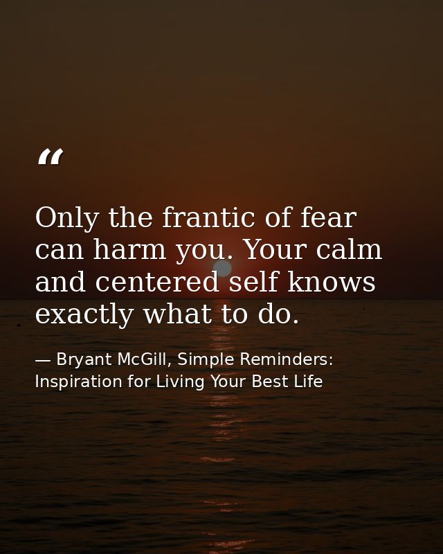 Only the frantic of fear can harm you. Your calm and centered self knows exactly what to do. — Bryant McGill, Simple Reminders: Inspiration for Living Your Best Life