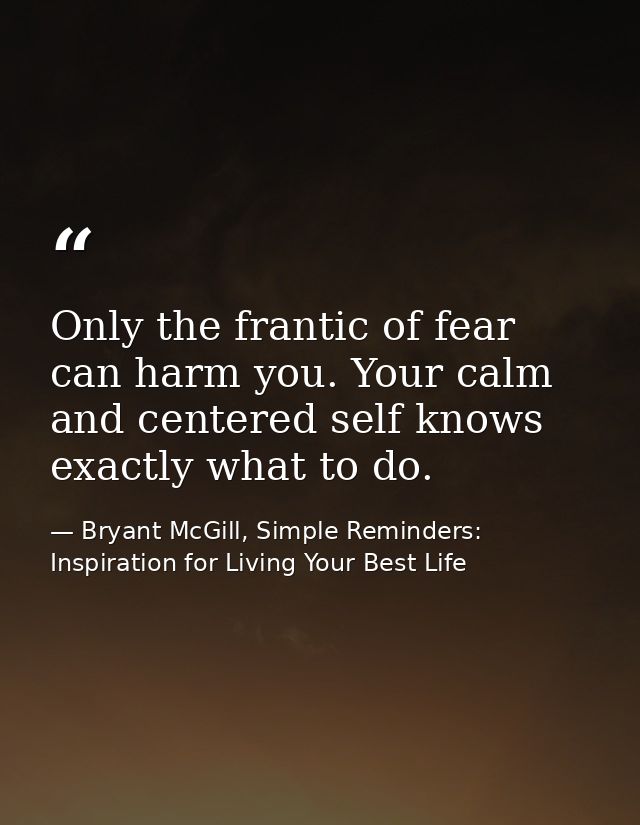 Only the frantic of fear can harm you. Your calm and centered self knows exactly what to do. — Bryant McGill, Simple Reminders: Inspiration for Living Your Best Life