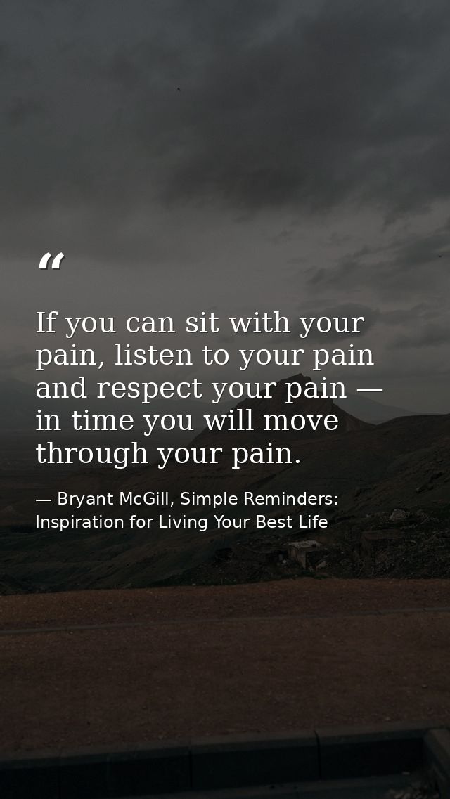If you can sit with your pain, listen to your pain and respect your pain — in time you will move through your pain. — Bryant McGill, Simple Reminders: Inspiration for Living Your Best Life
