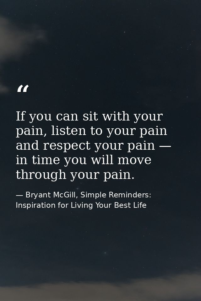 If you can sit with your pain, listen to your pain and respect your pain — in time you will move through your pain. — Bryant McGill, Simple Reminders: Inspiration for Living Your Best Life