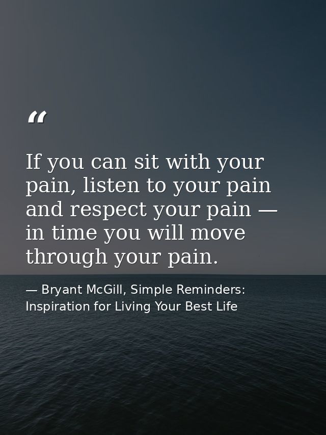 If you can sit with your pain, listen to your pain and respect your pain — in time you will move through your pain. — Bryant McGill, Simple Reminders: Inspiration for Living Your Best Life