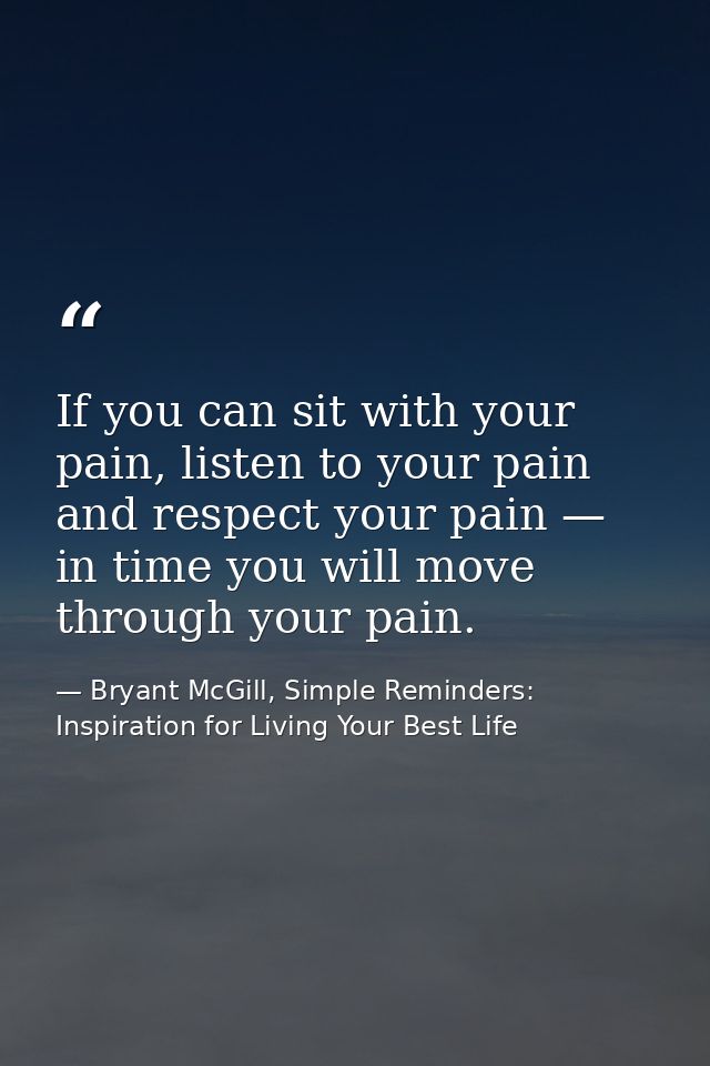 If you can sit with your pain, listen to your pain and respect your pain — in time you will move through your pain. — Bryant McGill, Simple Reminders: Inspiration for Living Your Best Life