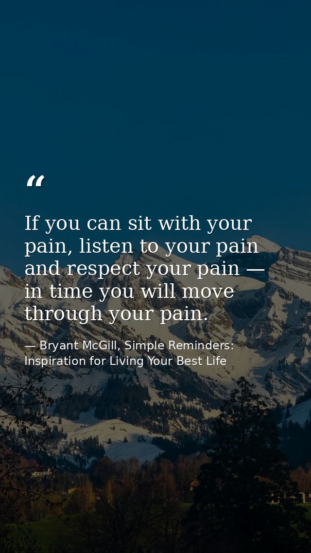 If you can sit with your pain, listen to your pain and respect your pain — in time you will move through your pain. — Bryant McGill, Simple Reminders: Inspiration for Living Your Best Life