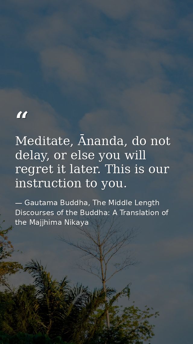 Meditate, Ānanda, do not delay, or else you will regret it later. This is our instruction to you. — Gautama Buddha, The Middle Length Discourses of the Buddha: A Translation of the Majjhima Nikaya