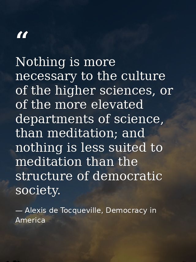 Nothing is more necessary to the culture of the higher sciences, or of the more elevated departments of science, than me — Alexis de Tocqueville, Democracy in America