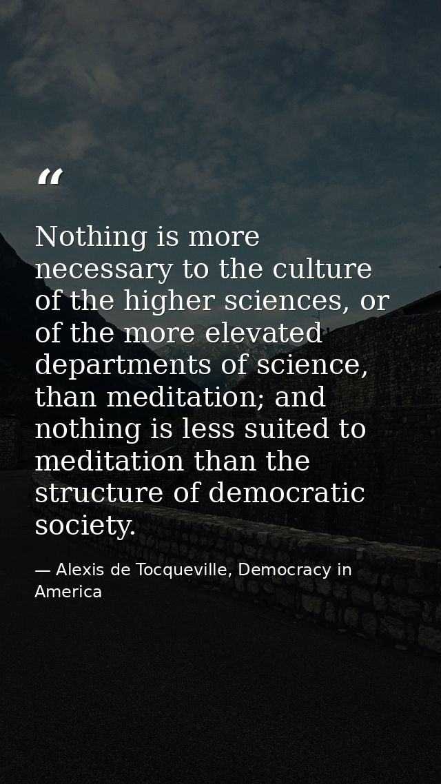 Nothing is more necessary to the culture of the higher sciences, or of the more elevated departments of science, than me — Alexis de Tocqueville, Democracy in America