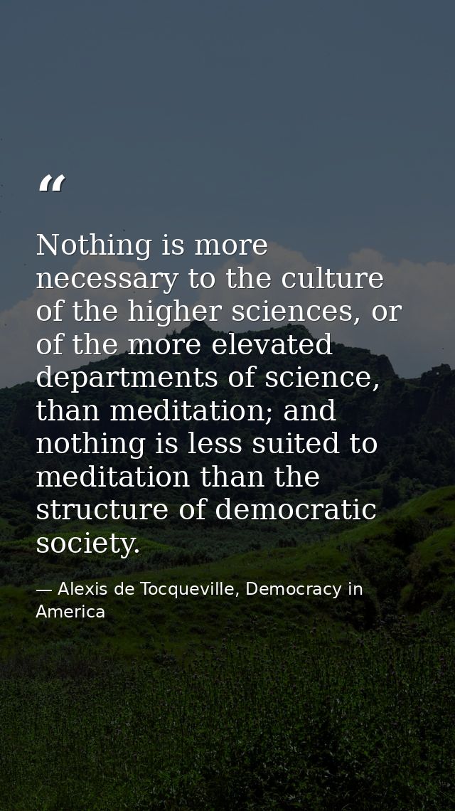 Nothing is more necessary to the culture of the higher sciences, or of the more elevated departments of science, than me — Alexis de Tocqueville, Democracy in America