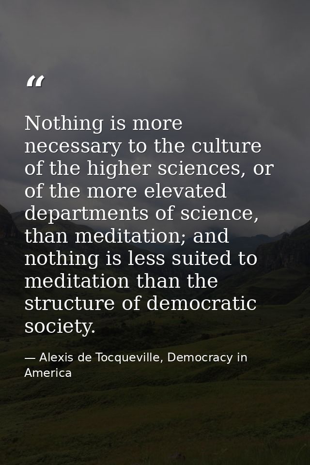 Nothing is more necessary to the culture of the higher sciences, or of the more elevated departments of science, than me — Alexis de Tocqueville, Democracy in America