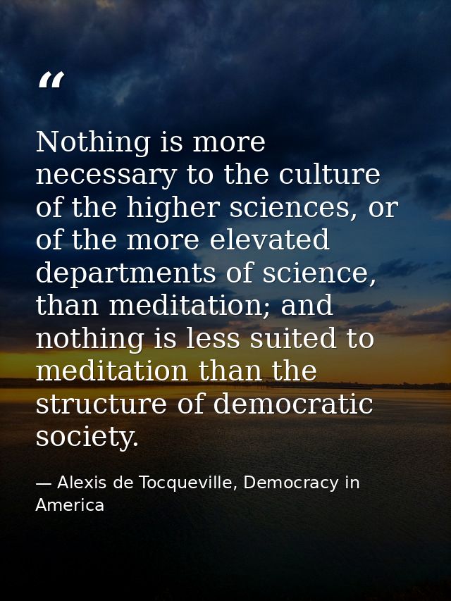 Nothing is more necessary to the culture of the higher sciences, or of the more elevated departments of science, than me — Alexis de Tocqueville, Democracy in America