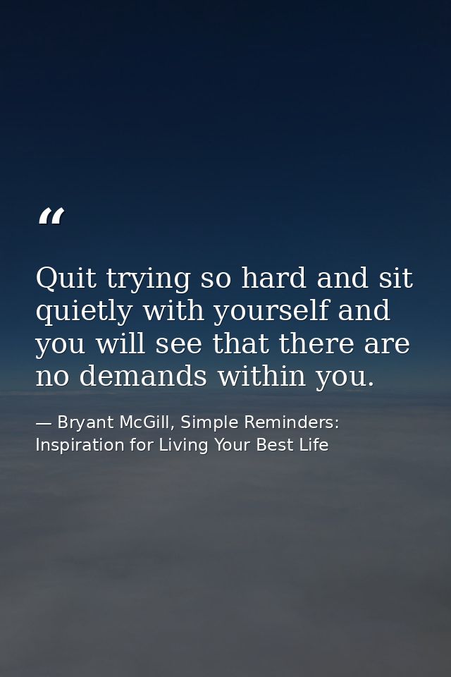 Quit trying so hard and sit quietly with yourself and you will see that there are no demands within you. — Bryant McGill, Simple Reminders: Inspiration for Living Your Best Life