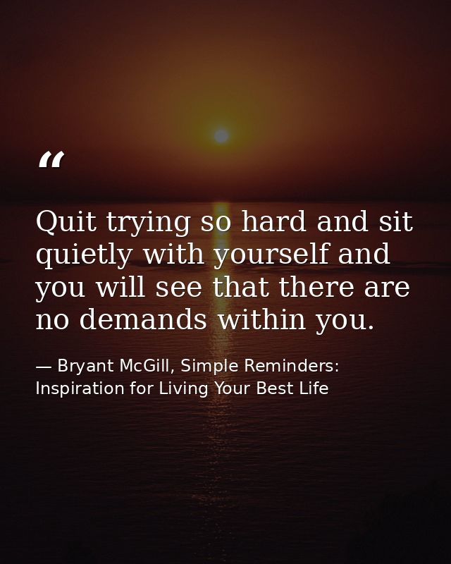 Quit trying so hard and sit quietly with yourself and you will see that there are no demands within you. — Bryant McGill, Simple Reminders: Inspiration for Living Your Best Life