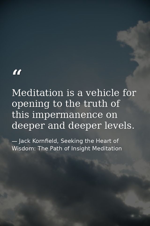 Meditation is a vehicle for opening to the truth of this impermanence on deeper and deeper levels. — Jack Kornfield, Seeking the Heart of Wisdom: The Path of Insight Meditation