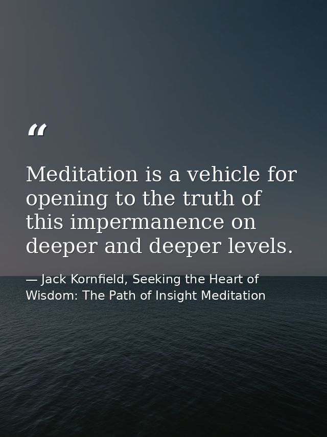 Meditation is a vehicle for opening to the truth of this impermanence on deeper and deeper levels. — Jack Kornfield, Seeking the Heart of Wisdom: The Path of Insight Meditation