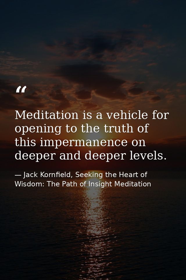 Meditation is a vehicle for opening to the truth of this impermanence on deeper and deeper levels. — Jack Kornfield, Seeking the Heart of Wisdom: The Path of Insight Meditation