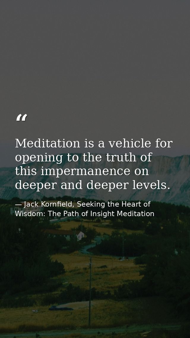 Meditation is a vehicle for opening to the truth of this impermanence on deeper and deeper levels. — Jack Kornfield, Seeking the Heart of Wisdom: The Path of Insight Meditation