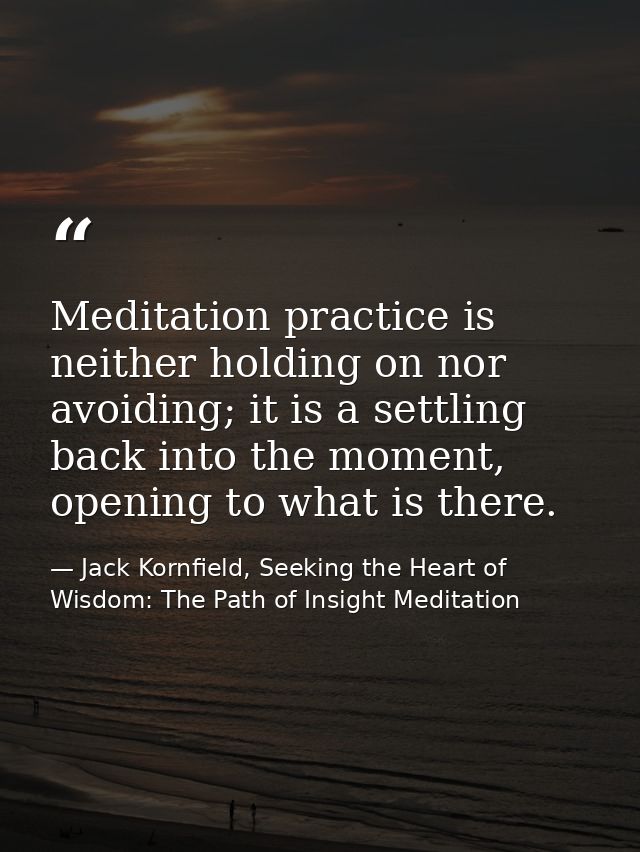 Meditation practice is neither holding on nor avoiding; it is a settling back into the moment, opening to what is there. — Jack Kornfield, Seeking the Heart of Wisdom: The Path of Insight Meditation