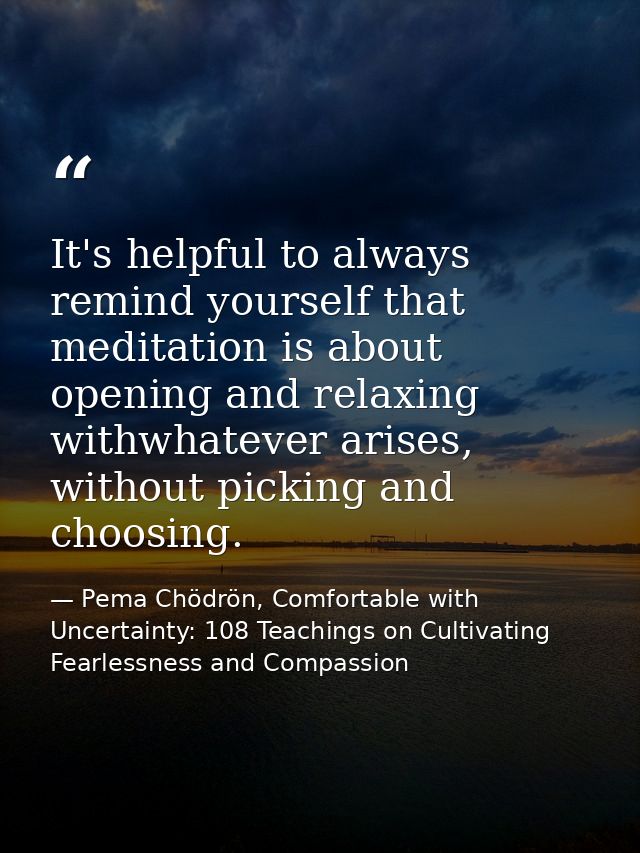 It's helpful to always remind yourself that meditation is about opening and relaxing withwhatever arises, without pickin — Pema Chödrön, Comfortable with Uncertainty: 108 Teachings on Cultivating Fearlessness and Compassion