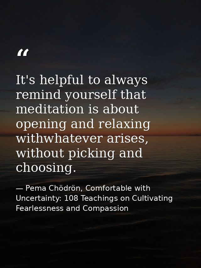 It's helpful to always remind yourself that meditation is about opening and relaxing withwhatever arises, without pickin — Pema Chödrön, Comfortable with Uncertainty: 108 Teachings on Cultivating Fearlessness and Compassion
