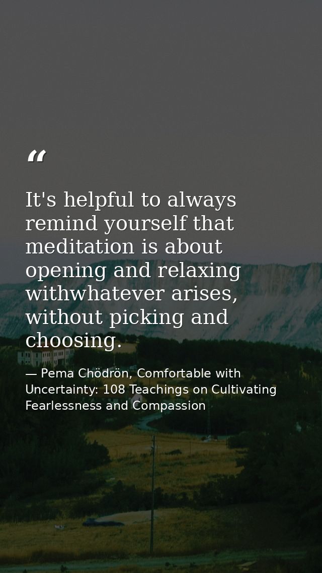 It's helpful to always remind yourself that meditation is about opening and relaxing withwhatever arises, without pickin — Pema Chödrön, Comfortable with Uncertainty: 108 Teachings on Cultivating Fearlessness and Compassion