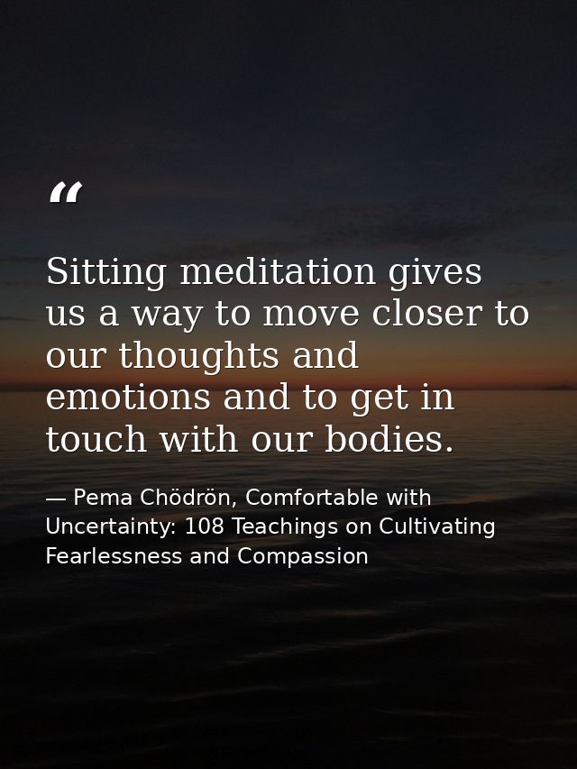 Sitting meditation gives us a way to move closer to our thoughts and emotions and to get in touch with our bodies. — Pema Chödrön, Comfortable with Uncertainty: 108 Teachings on Cultivating Fearlessness and Compassion