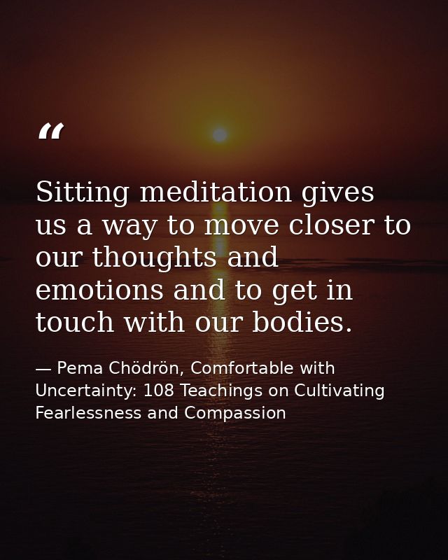 Sitting meditation gives us a way to move closer to our thoughts and emotions and to get in touch with our bodies. — Pema Chödrön, Comfortable with Uncertainty: 108 Teachings on Cultivating Fearlessness and Compassion