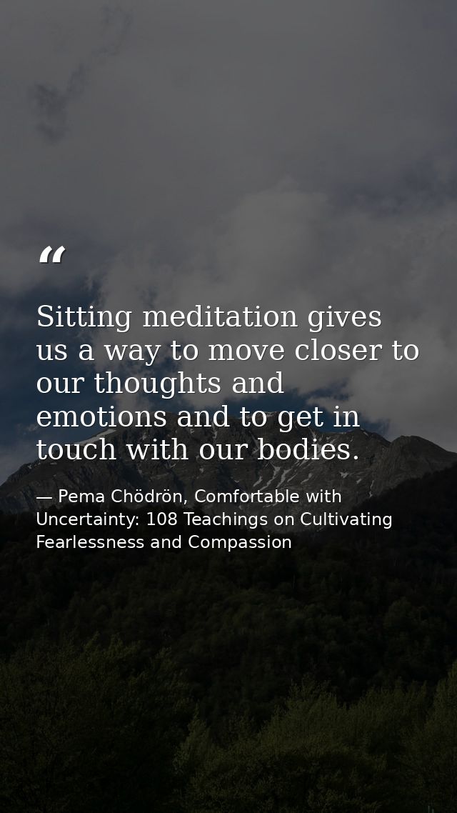 Sitting meditation gives us a way to move closer to our thoughts and emotions and to get in touch with our bodies. — Pema Chödrön, Comfortable with Uncertainty: 108 Teachings on Cultivating Fearlessness and Compassion