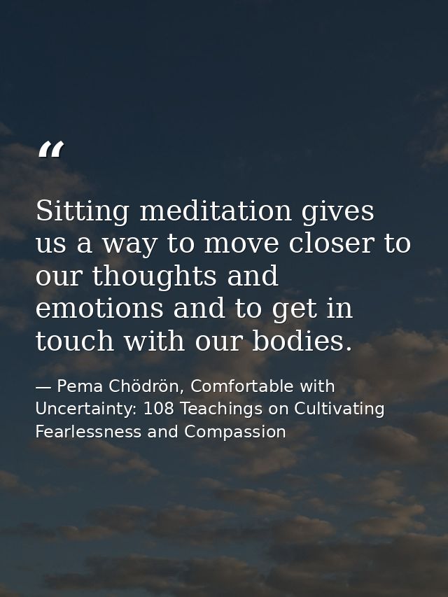 Sitting meditation gives us a way to move closer to our thoughts and emotions and to get in touch with our bodies. — Pema Chödrön, Comfortable with Uncertainty: 108 Teachings on Cultivating Fearlessness and Compassion