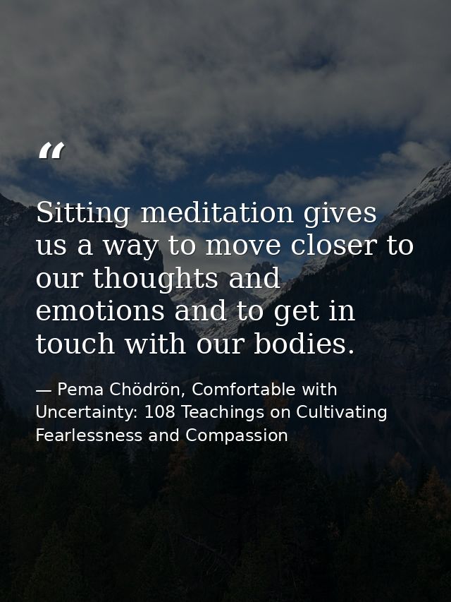 Sitting meditation gives us a way to move closer to our thoughts and emotions and to get in touch with our bodies. — Pema Chödrön, Comfortable with Uncertainty: 108 Teachings on Cultivating Fearlessness and Compassion