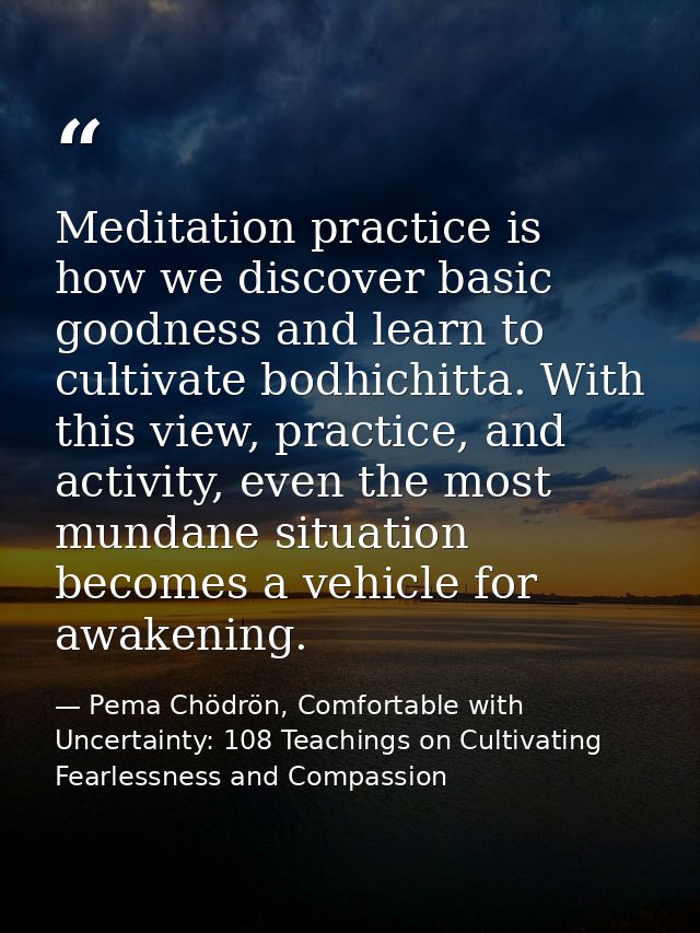 Meditation practice is how we discover basic goodness and learn to cultivate bodhichitta. With this view, practice, and  — Pema Chödrön, Comfortable with Uncertainty: 108 Teachings on Cultivating Fearlessness and Compassion