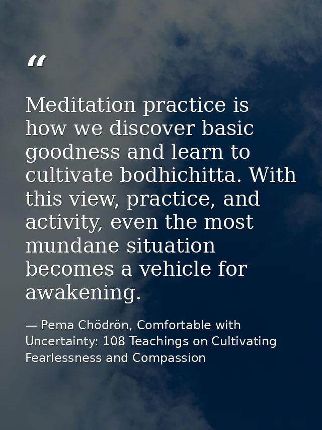 Meditation practice is how we discover basic goodness and learn to cultivate bodhichitta. With this view, practice, and  — Pema Chödrön, Comfortable with Uncertainty: 108 Teachings on Cultivating Fearlessness and Compassion
