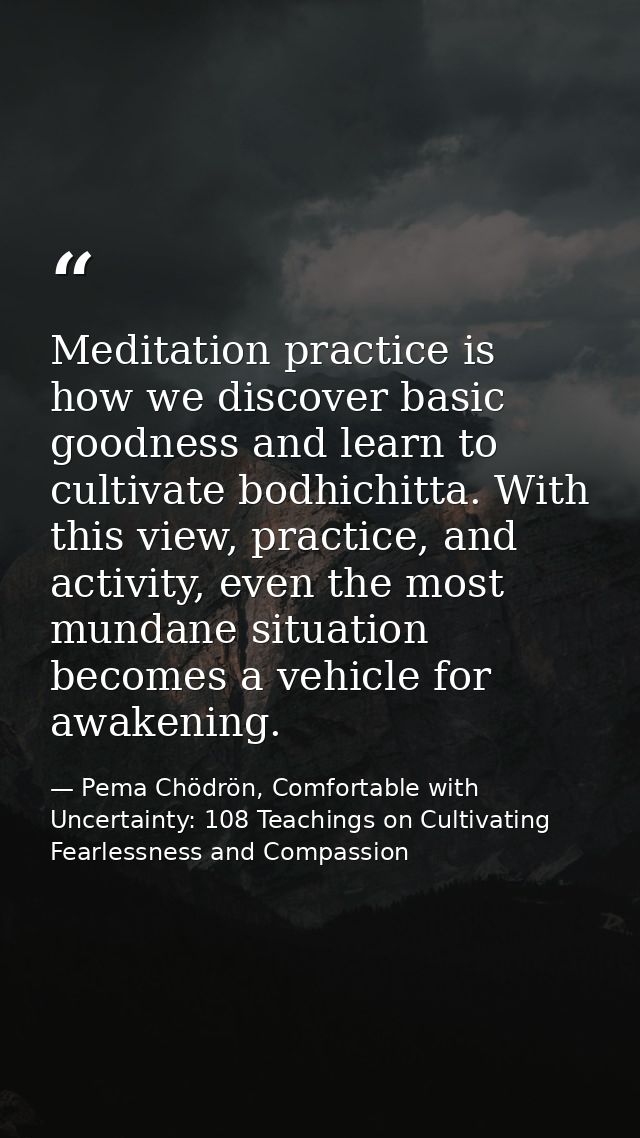 Meditation practice is how we discover basic goodness and learn to cultivate bodhichitta. With this view, practice, and  — Pema Chödrön, Comfortable with Uncertainty: 108 Teachings on Cultivating Fearlessness and Compassion