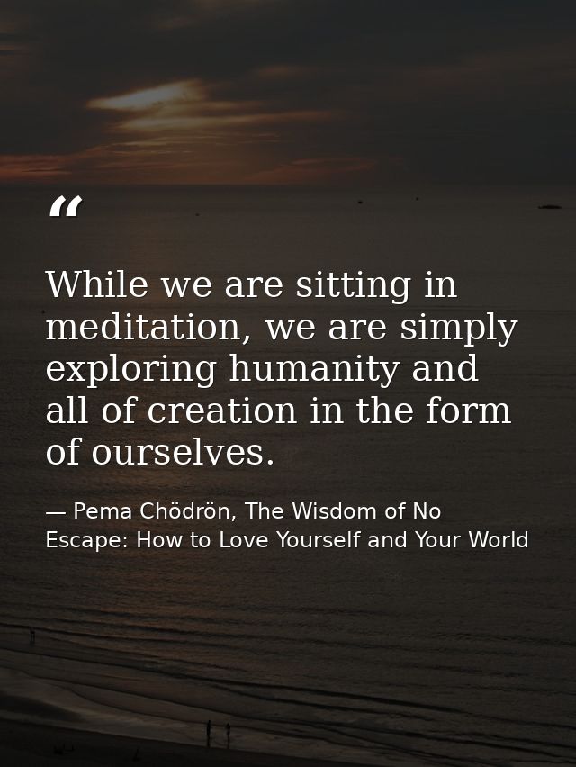 While we are sitting in meditation, we are simply exploring humanity and all of creation in the form of ourselves. — Pema Chödrön, The Wisdom of No Escape: How to Love Yourself and Your World